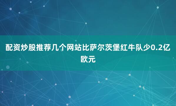 配资炒股推荐几个网站比萨尔茨堡红牛队少0.2亿欧元