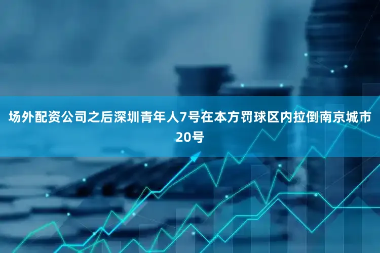 场外配资公司之后深圳青年人7号在本方罚球区内拉倒南京城市20号
