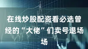 在线炒股配资看必选曾经的“大佬”们卖号退场