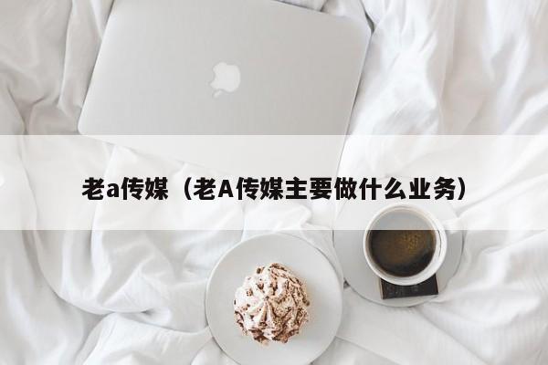 老a传媒（老A传媒主要做什么业务）