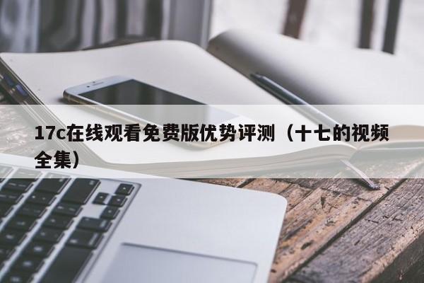 17c在线观看免费版优势评测（十七的视频全集）