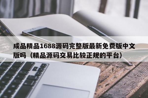 成品精品1688源码完整版最新免费版中文版吗（精品源码交易比较正规的平台）