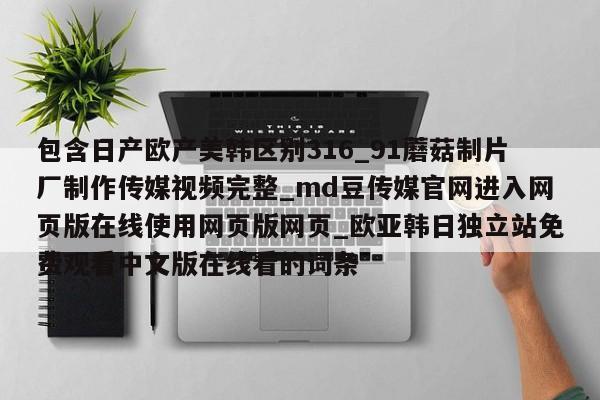 包含日产欧产美韩区别316_91蘑菇制片厂制作传媒视频完整_md豆传媒官网进入网页版在线使用网页版网页_欧亚韩日独立站免费观看中文版在线看的词条