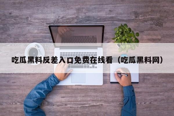 吃瓜黑料反差入口免费在线看（吃瓜黑料网）