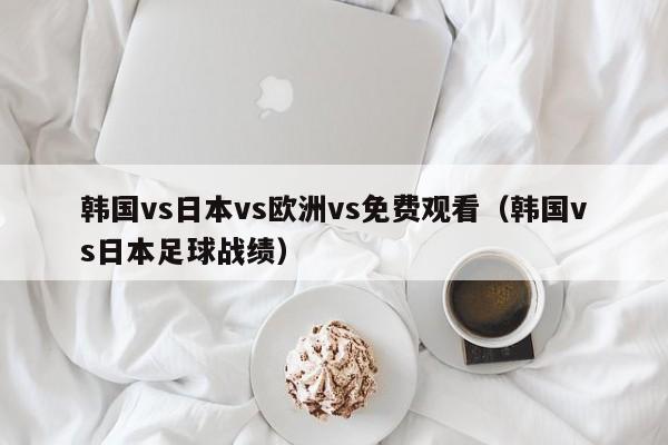 韩国vs日本vs欧洲vs免费观看（韩国vs日本足球战绩）