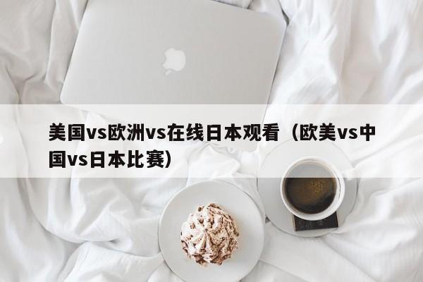 美国vs欧洲vs在线日本观看（欧美vs中国vs日本比赛）