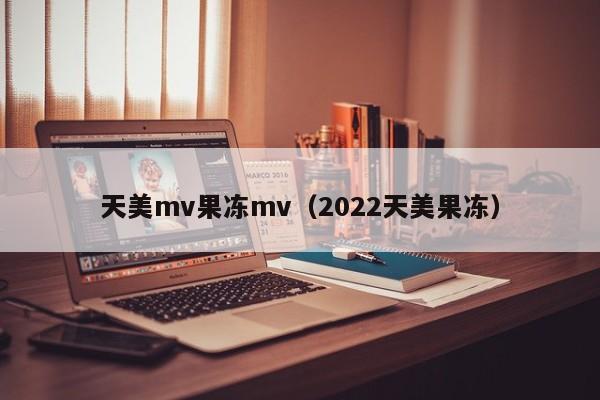 天美mv果冻mv（2022天美果冻）
