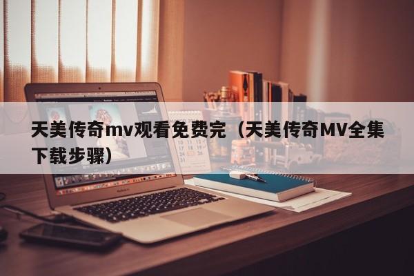 天美传奇mv观看免费完（天美传奇MV全集下载步骤）