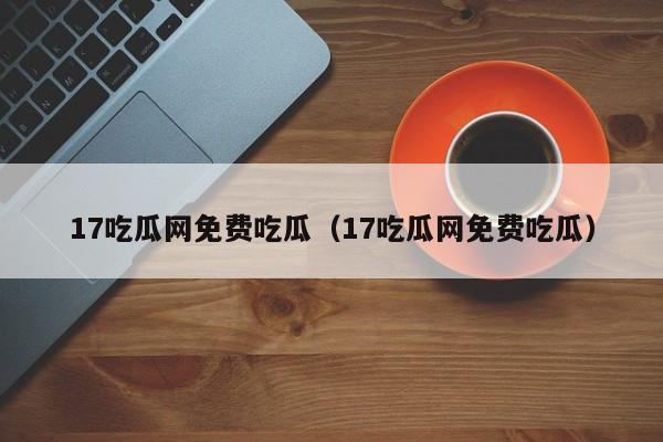 17吃瓜网免费吃瓜（17吃瓜网免费吃瓜）